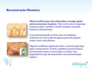 Reconstrução Mamária
Muitas mulheres que são submetidas a cirurgia optam
pela reconstrução mamária. Trata-se de uma cirurgia que
restaura a pele, mamilos e tecido mamário retirados
durante a mastectomia.
A reconstrução pode ser feita com um implante
(silicone) ou com tecido de alguma parte do próprio
corpo, como a do abdome.
Algumas mulheres optam por fazer a reconstrução logo
após a mastectomia. Porém, também é possível fazer a
reconstrução meses ou anos após a cirurgia. Isso
dependerá do tipo de tratamento e da recomendação
médica.
 