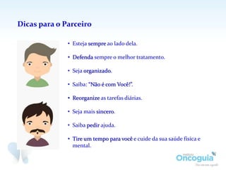 Dicas para o Parceiro
• Esteja sempre ao lado dela.
• Defenda sempre o melhor tratamento.
• Seja organizado.
• Saiba: “Não é com Você!”.
• Reorganize as tarefas diárias.
• Seja mais sincero.
• Saiba pedir ajuda.
• Tire um tempo para você e cuide da sua saúde física e
mental.
 