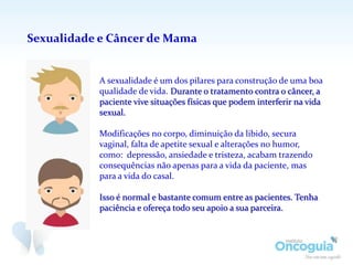 Sexualidade e Câncer de Mama
A sexualidade é um dos pilares para construção de uma boa
qualidade de vida. Durante o tratamento contra o câncer, a
paciente vive situações físicas que podem interferir na vida
sexual.
Modificações no corpo, diminuição da libido, secura
vaginal, falta de apetite sexual e alterações no humor,
como: depressão, ansiedade e tristeza, acabam trazendo
consequências não apenas para a vida da paciente, mas
para a vida do casal.
Isso é normal e bastante comum entre as pacientes. Tenha
paciência e ofereça todo seu apoio a sua parceira.
 