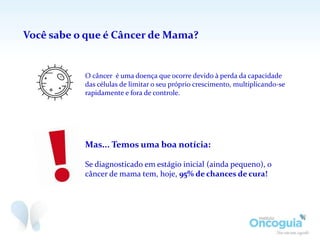Mas... Temos uma boa notícia:
Se diagnosticado em estágio inicial (ainda pequeno), o
câncer de mama tem, hoje, 95% de chances de cura!
O câncer é uma doença que ocorre devido à perda da capacidade
das células de limitar o seu próprio crescimento, multiplicando-se
rapidamente e fora de controle.
Você sabe o que é Câncer de Mama?
 