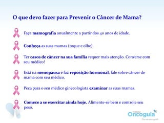 O que devo fazer para Prevenir o Câncer de Mama?
Comece a se exercitar ainda hoje. Alimente-se bem e controle seu
peso.
Conheça as suas mamas (toque e olhe).
Peça para o seu médico ginecologista examinar as suas mamas.
Ter casos de câncer na sua família requer mais atenção. Converse com
seu médico!
Está na menopausa e faz reposição hormonal, fale sobre câncer de
mama com seu médico.
Faça mamografia anualmente a partir dos 40 anos de idade.
 