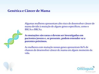 Genética e Câncer de Mama
Algumas mulheres apresentam alto risco de desenvolver câncer de
mama devido à mutação de alguns genes específicos, como o
BRCA1 e BRCA2.
As mutações são raras e devem ser investigadas em
pacientes jovens e, se presente, podem estender-se a
parentes próximos.
As mulheres com mutação nesses genes apresentam 80% de
chances de desenvolver câncer de mama em algum momento da
vida.
 
