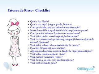 Fatores de Risco - Checklist
• Qual a sua idade?
• Qual a sua raça? (negra, parda, branca)
• Com que idade teve sua primeira menstruação?
• Se você tem filhos, qual a sua idade no primeiro parto?
• Com quantos anos você entrou na menopausa?
• Você já fez ou faz uso de reposição hormonal?
• Você tem parentes de primeir0 grau que já tiveram câncer de
mama? Quantos?
• Você já foi submetida a uma biópsia de mama?
• Quantas biópsias já foram feitas?
• Alguma das biópsias mostrou laudo de hiperplasia atípica?
• Você já fez radioterapia no tórax?
• Você pratica exercícios físicos?
• Você bebe, e se sim, com que frequência?
• Você está acima do peso?
 