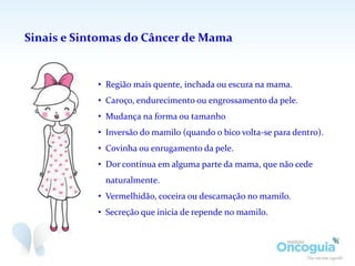 Sinais e Sintomas do Câncer de Mama
• Região mais quente, inchada ou escura na mama.
• Caroço, endurecimento ou engrossamento da pele.
• Mudança na forma ou tamanho
• Inversão do mamilo (quando o bico volta-se para dentro).
• Covinha ou enrugamento da pele.
• Dor contínua em alguma parte da mama, que não cede
naturalmente.
• Vermelhidão, coceira ou descamação no mamilo.
• Secreção que inicia de repende no mamilo.
 
