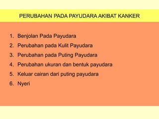 PERUBAHAN PADA PAYUDARA AKIBAT KANKER
1. Benjolan Pada Payudara
2. Perubahan pada Kulit Payudara
3. Perubahan pada Puting Payudara
4. Perubahan ukuran dan bentuk payudara
5. Keluar cairan dari puting payudara
6. Nyeri
 