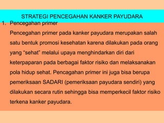 STRATEGI PENCEGAHAN KANKER PAYUDARA
1. Pencegahan primer
Pencegahan primer pada kanker payudara merupakan salah
satu bentuk promosi kesehatan karena dilakukan pada orang
yang “sehat” melalui upaya menghindarkan diri dari
keterpaparan pada berbagai faktor risiko dan melaksanakan
pola hidup sehat. Pencagahan primer ini juga bisa berupa
pemeriksaan SADARI (pemeriksaan payudara sendiri) yang
dilakukan secara rutin sehingga bisa memperkecil faktor risiko
terkena kanker payudara.
 
