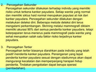 2. Pencegahan Sekunder
Pencegahan sekunder dilakukan terhadap individu yang memiliki
risiko untuk terkena kanker payudara. Setiap wanita yang normal
dan memiliki siklus haid normal merupakan populasi at risk dari
kanker payudara. Pencegahan sekunder dilakukan dengan
melakukan deteksi dini. Beberapa metode deteksi dini terus
mengalami perkembangan. Skrining melalui mammografi diklaim
memiliki akurasi 90% dari semua penderita kanker payudara, tetapi
keterpaparan terus-menerus pada mammografi pada wanita yang
sehat merupakan salah satu faktor risiko terjadinya kanker
payudara.
3. Pencegahan Tertier
Pencegahan tertier biasanya diarahkan pada individu yang telah
positif menderita kanker payudara. Penanganan yang tepat
penderita kanker payudara sesuai dengan stadiumnya akan dapat
mengurangi kecatatan dan memperpanjang harapan hidup
penderita. Tindakan pengobatan dapat berupa operasi
(pembedahan).
 