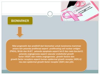 BIOMARKER
Nilai prognostik dan prediktif dari biomarker untuk karsinoma mammae
antara lain petanda proliferasi seperti proliferating cell nuclear antigen
(PNCA), BrUdr dan Ki-67; petanda apoptosis seperti bcl-2 dan rasio bax:bcl-2;
petanda angiogenesis seperti vascular endothelial growth
factor (VEGF) dan indeks angiogenesis; growth factors dan
growth factor receptors seperti human epidermal growth receptor (HER)-2/
neu dan epidermal growth factor receptor (EGFr) dan p53.
 