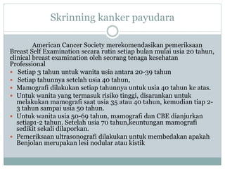 Skrinning kanker payudara
American Cancer Society merekomendasikan pemeriksaan
Breast Self Examination secara rutin setiap bulan mulai usia 20 tahun,
clinical breast examination oleh seorang tenaga kesehatan
Professional
 Setiap 3 tahun untuk wanita usia antara 20-39 tahun
 Setiap tahunnya setelah usia 40 tahun,
 Mamografi dilakukan setiap tahunnya untuk usia 40 tahun ke atas.
 Untuk wanita yang termasuk risiko tinggi, disarankan untuk
melakukan mamografi saat usia 35 atau 40 tahun, kemudian tiap 2-
3 tahun sampai usia 50 tahun.
 Untuk wanita usia 50-69 tahun, mamografi dan CBE dianjurkan
setiap1-2 tahun. Setelah usia 70 tahun,keuntungan mamografi
sedikit sekali dilaporkan.
 Pemeriksaan ultrasonografi dilakukan untuk membedakan apakah
Benjolan merupakan lesi nodular atau kistik
 