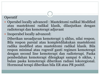 Operatif
 Operabel locally advanced : Mastektomi radikal Modified
atau mastektomi radikal klasik, dilanjutkan dengan
radioterapi dan kemoterapi adjuvant
 Inoperabel locally advanced:
Diberikan neoadjuvan kemoterapi 3 siklus, nilai respon.
Bila respon parsial atau kompletdilakukan mastektomi
radika modified atau mastektomi radikal klasik. Bila
respon minimal atau rogresif ganti regimen kemoterapi
dengan second line kemoterapi dan radioterapi. Paska
pembedahan kemoterapi dilengkapi sampai 6 siklus, 1
bulan paska kemoterapi diberikan radiasi lokoregional.
Hormonal terapi diberikan bila ER atau PR positif.
 