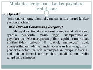 Modalitas terapi pada kanker payudara
terdiri atas:
1. Operatif
Jenis operasi yang dapat digunakan untuk terapi kanker
payudara adalah:
- BCS (Breast Conserving Surgery)
Merupakan tindakan operasi yang dapat dilakukan
apabila penderita masih ingin mempertahankan
payudaranya. BCS merupakan pilihan apabila tumor tidak
multipel,tidak terletak di sentral, mamografi tidak
memperlihatkan adanya tanda keganasan lain yang difus :
penderita belum pernah mendapatkan terapi radiasi di
dada, dapat kontrol teratur, dan tersedia sarana radio
terapi yang memadai.
 