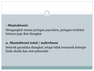 - Mastektomi:
Mengangkat semua jaringan payudara, jaringan terdekat
lainnya juga ikut diangkat
a. Mastektomi total / sederhana
Seluruh payudara diangkat, tetapi tidak termasuk kelenjar
limfe aksila dan otot pektoralis
 