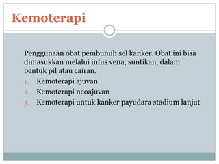 Penggunaan obat pembunuh sel kanker. Obat ini bisa
dimasukkan melalui infus vena, suntikan, dalam
bentuk pil atau cairan.
1. Kemoterapi ajuvan
2. Kemoterapi neoajuvan
3. Kemoterapi untuk kanker payudara stadium lanjut
Kemoterapi
 