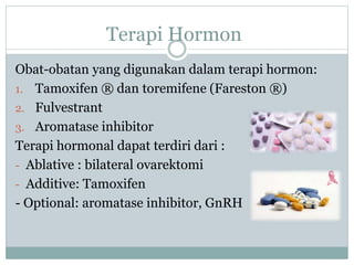 Terapi Hormon
Obat-obatan yang digunakan dalam terapi hormon:
1. Tamoxifen ® dan toremifene (Fareston ®)
2. Fulvestrant
3. Aromatase inhibitor
Terapi hormonal dapat terdiri dari :
- Ablative : bilateral ovarektomi
- Additive: Tamoxifen
- Optional: aromatase inhibitor, GnRH
 