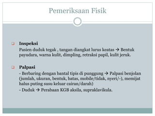 Pemeriksaan Fisik
 Inspeksi
Pasien duduk tegak , tangan diangkat lurus keatas  Bentuk
payudara, warna kulit, dimpling, retraksi papil, kulit jeruk.
 Palpasi
- Berbaring dengan bantal tipis di punggung  Palpasi benjolan
(jumlah, ukuran, bentuk, batas, mobile/tidak, nyeri/-), memijat
halus puting susu keluar cairan/darah)
- Duduk  Perabaan KGB aksila, supraklavikula.
 