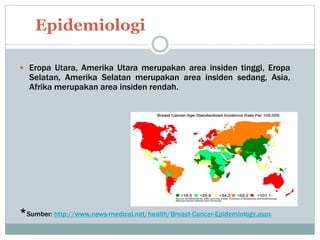  Eropa Utara, Amerika Utara merupakan area insiden tinggi, Eropa
Selatan, Amerika Selatan merupakan area insiden sedang, Asia,
Afrika merupakan area insiden rendah.
*Sumber: http://www.news-medical.net/health/Breast-Cancer-Epidemiology.aspx
Epidemiologi
 