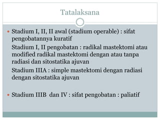 Tatalaksana
 Stadium I, II, II awal (stadium operable) : sifat
pengobatannya kuratif
Stadium I, II pengobatan : radikal mastektomi atau
modified radikal mastektomi dengan atau tanpa
radiasi dan sitostatika ajuvan
Stadium IIIA : simple mastektomi dengan radiasi
dengan sitostatika ajuvan
 Stadium IIIB dan IV : sifat pengobatan : paliatif
 