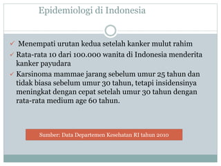 Epidemiologi di Indonesia
 Menempati urutan kedua setelah kanker mulut rahim
 Rata-rata 10 dari 100.000 wanita di Indonesia menderita
kanker payudara
 Karsinoma mammae jarang sebelum umur 25 tahun dan
tidak biasa sebelum umur 30 tahun, tetapi insidensinya
meningkat dengan cepat setelah umur 30 tahun dengan
rata-rata medium age 60 tahun.
Sumber: Data Departemen Kesehatan RI tahun 2010
 