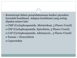  Kemoterapi dalam penatalaksanaan kanker payudara
haruslah kombinasi. Adapun kombinasi yang sering
dipakai antara lain:
o CMF (Cyclophospamide, Metotreksat, 5 Fluoro Uracil)
o CEF (Cyclophospamide, Epirubicin, 5 Fluoro Uracil)
o CAF (Cyclophospamide, Adriamycin , 5 Fluoro Uracil)
o Taxane + Doxorubicin
o Capecetabin
 