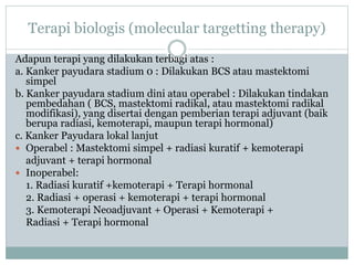 Terapi biologis (molecular targetting therapy)
Adapun terapi yang dilakukan terbagi atas :
a. Kanker payudara stadium 0 : Dilakukan BCS atau mastektomi
simpel
b. Kanker payudara stadium dini atau operabel : Dilakukan tindakan
pembedahan ( BCS, mastektomi radikal, atau mastektomi radikal
modifikasi), yang disertai dengan pemberian terapi adjuvant (baik
berupa radiasi, kemoterapi, maupun terapi hormonal)
c. Kanker Payudara lokal lanjut
 Operabel : Mastektomi simpel + radiasi kuratif + kemoterapi
adjuvant + terapi hormonal
 Inoperabel:
1. Radiasi kuratif +kemoterapi + Terapi hormonal
2. Radiasi + operasi + kemoterapi + terapi hormonal
3. Kemoterapi Neoadjuvant + Operasi + Kemoterapi +
Radiasi + Terapi hormonal
 