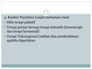 4. Kanker Payudara Lanjut metastase Jauh
 Sifat terapi paliatif
 Terapi primer berupa terapi sistemik (kemoterapi
dan terapi hormonal)
 Terapi Tokoregional (radiasi dan pembedahan)
apabila diperlukan
 