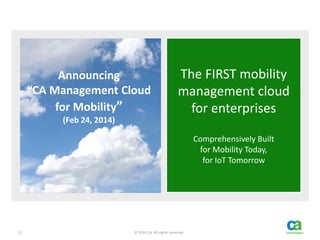 12 © 2014 CA. All rights reserved.
The FIRST mobility
management cloud
for enterprises
Comprehensively Built
for Mobility Today,
for IoT Tomorrow
Announcing
“CA Management Cloud
for Mobility”
(Feb 24, 2014)
 