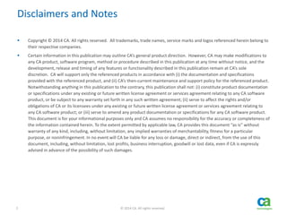 2 © 2014 CA. All rights reserved.
Disclaimers and Notes
 Copyright © 2014 CA. All rights reserved. All trademarks, trade names, service marks and logos referenced herein belong to
their respective companies.
 Certain information in this publication may outline CA’s general product direction. However, CA may make modifications to
any CA product, software program, method or procedure described in this publication at any time without notice, and the
development, release and timing of any features or functionality described in this publication remain at CA’s sole
discretion. CA will support only the referenced products in accordance with (i) the documentation and specifications
provided with the referenced product, and (ii) CA’s then-current maintenance and support policy for the referenced product.
Notwithstanding anything in this publication to the contrary, this publication shall not: (i) constitute product documentation
or specifications under any existing or future written license agreement or services agreement relating to any CA software
product, or be subject to any warranty set forth in any such written agreement; (ii) serve to affect the rights and/or
obligations of CA or its licensees under any existing or future written license agreement or services agreement relating to
any CA software product; or (iii) serve to amend any product documentation or specifications for any CA software product.
This document is for your informational purposes only and CA assumes no responsibility for the accuracy or completeness of
the information contained herein. To the extent permitted by applicable law, CA provides this document “as is” without
warranty of any kind, including, without limitation, any implied warranties of merchantability, fitness for a particular
purpose, or noninfringement. In no event will CA be liable for any loss or damage, direct or indirect, from the use of this
document, including, without limitation, lost profits, business interruption, goodwill or lost data, even if CA is expressly
advised in advance of the possibility of such damages.
 