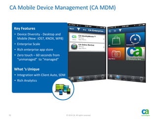 20 © 2014 CA. All rights reserved.
CA Mobile Device Management (CA MDM)
Key Features
• Device Diversity - Desktop and
Mobile (New: iOS7, KNOX, WP8)
• Enterprise Scale
• Rich enterprise app store
• Zero touch – 60 seconds from
“unmanaged” to “managed”
What ‘s Unique
• Integration with Client Auto, SDM
• Rich Analytics
 