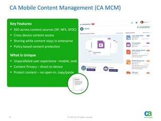 22 © 2014 CA. All rights reserved.
CA Mobile Content Management (CA MCM)
Key Features
 SSO across content sources (SP, NFS, SFDC)
 Cross device content access
 Sharing while content stays in enterprise
 Policy based content protection
What is Unique
 Unparalleled user experience –mobile, web
 Content Privacy – direct to device
 Protect content – no open-in, copy/paste
 