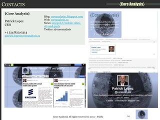 CONTACTS
{Core Analysis}
Patrick Lopez
CEO
+1 514 823 0314

{Core Analysis}
Blog: coreanalysis1.blogspot.com
Web: coreanalysis.ca
News: scoop.it/t/mobile-videoott-and-paytv
Twitter: @coreanalysis

patrick.lopez@coreanalysis.ca

{Core Analysis} All rights reserved © 2013 – Public

14

 