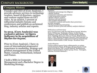 COMPANY BACKGROUND
Company History
Founder and CEO of {Core Analysis}, I
provide advisory services to technology
vendors, board of directors, carriers
and venture capital firms on OTT
video. As an analyst, I present at
influential industry forums and
conferences and publish an acclaimed
blog, industry articles and reports.
In 2013, {Core Analysis} was
exclusive advisor to Opera
Software in its acquisition of
Skyfire for $150m.
Prior to {Core Analysis}, I have 15
years of international progressive
experience in marketing, strategy and
product management in the United
States, Canada, Switzerland, Ireland
and France.

{Core Analysis}
Specialities
Expertise:
• Technical and strategic due diligence
• Market Analysis
• Companies evaluation and selection
• Value proposition creation
• Market category creation
• Business case and forecast
• New product introduction
• Competitive analysis and market share protection /
increase strategies
• Product positioning and pricing
• Board, investors, press and industry analysts relations t
Publications and Interviews
Over 100 interviews with The Wall Street Journal, Wireless
Week, CNNmoney, Washington Times, In-Stat Group,
Telephony, Fast Track Wireless, Wireless Week, Wireless
News, NetsEdge Research, Telecom Trends, RCR Wireless
News , CNN, Wireless developer network, Total Telecoms, La
tribune, Global Wireless, Telecommunications International
Edition, Global Mobile, CNBC Europe, Broadcast News
Analyst Reports:
Various analyst reports I have collaborated to or written
include Deutsche Bank, JP Morgan, Morgan Stanley Credit
Suisse First Boston, IDC, Frost & Sullivan, Mobilestream,
Stylus Communications, Yankee group, Ovum, Visiongain,
Informa, Forrester Research...

I hold a MBA in Corporate
Management and a Bachelor Degree in
Marketing Strategy.
{Core Analysis} All rights reserved © 2013 – Public

2

 