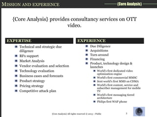 MISSION AND EXPERIENCE

{Core Analysis}

{Core Analysis} provides consultancy services on OTT
video.
EXPERTISE

EXPERIENCE

Technical and strategic due
diligence
RFx support
Market Analysis
Vendor evaluation and selection
Technology evaluation
Business cases and forecasts
Product strategy
Pricing strategy
Competitive attack plan

Due Diligence
Acquisitions
Turn around
Financing
Product, technology design &
launches
World's first dedicated video
optimization engine
World's first commercial MMSC
Sent world's first MMS on CDMA
World's first content, service and
subscriber management for mobile
TV
World's first messaging tiered
architecture
Philips first WAP phone

{Core Analysis} All rights reserved © 2013 – Public

3

 