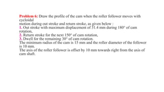 Problem 6: Draw the profile of the cam when the roller follower moves with
cycloidal
motion during out stroke and return stroke, as given below :
1. Out stroke with maximum displacement of 31.4 mm during 180° of cam
rotation,
2. Return stroke for the next 150° of cam rotation,
3. Dwell for the remaining 30° of cam rotation.
The minimum radius of the cam is 15 mm and the roller diameter of the follower
is 10 mm.
The axis of the roller follower is offset by 10 mm towards right from the axis of
cam shaft.
 