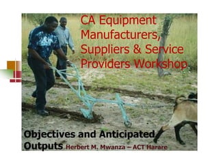 CA Equipment
Manufacturers,
Suppliers & Service
Providers Workshop

Objectives and Anticipated
Outputs Herbert M. Mwanza – ACT Harare

 