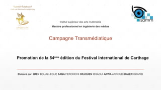 Promotion de la 54ème
édition du Festival International de Carthage
Campagne Transmédiatique
Elaboré par: IMEN BOUALLEGUE SANA FERCHICHI ORJOUEN ISSAOUI ARWA ARROUBI HAJER GHARBI
Institut supérieur des arts multimédia
Mastère professionnel en ingénierie des médias
 
