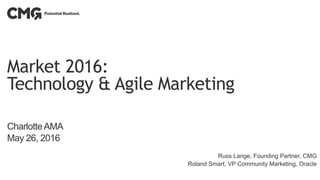 Market 2016:
Technology & Agile Marketing
CharlotteAMA
May 26, 2016
Russ Lange, Founding Partner, CMG
Roland Smart, VP Community Marketing, Oracle
 