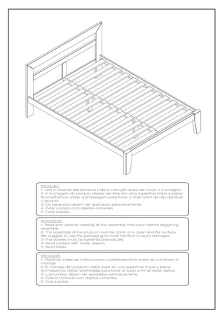 ATENÇÃO
1- Leia e observe atentamente toda a instrução antes de iniciar a montagem.
2- A montagem do produto deverá ser feita em uma superfície limpa e plana.
Aconselhamos utilizar a embalagem para forrar o chão a fim de não danificar
o produto.
3- Os parafusos devem ser apertados periodicamente.
4- Evitar contato com objetos cortantes.
5- Evitar batidas.

ATTENTION
1- Read and observe carefully all the assembly instruction before seggining
assembly.
2- The assembly of the product must be done on a clean and flat surface.
We suggest to use the packaging to cover the floor to avoid damages.
3- The screws must be tightened periodically.
4- Avoid contact with sharp objects.
5- Avoid beats.

ATENCIÓN
1- Observar todas las instrucciones cuidadosamente antes de comenzar el
montaje.
2- El montaje del producto debe estar en una superficie limpia y plana.
Aconsejamos utilizar la embalaje para forrar el suelo a fin de evitar daños.
3- Los tornillos deben ser apretados periódicamente.
4- Evite el contacto con objetos cortantes.
5- Evite batidas
 