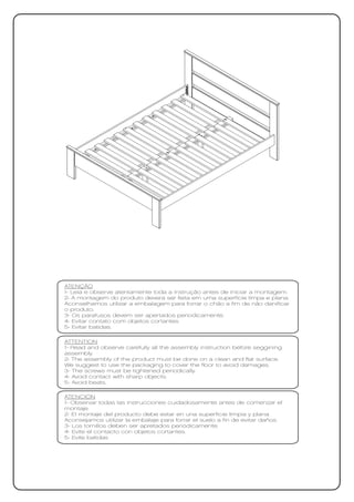 ATENÇÃO
1- Leia e observe atentamente toda a instrução antes de iniciar a montagem.
2- A montagem do produto deverá ser feita em uma superfície limpa e plana.
Aconselhamos utilizar a embalagem para forrar o chão a fim de não danificar
o produto.
3- Os parafusos devem ser apertados periodicamente.
4- Evitar contato com objetos cortantes.
5- Evitar batidas.

ATTENTION
1- Read and observe carefully all the assembly instruction before seggining
assembly.
2- The assembly of the product must be done on a clean and flat surface.
We suggest to use the packaging to cover the floor to avoid damages.
3- The screws must be tightened periodically.
4- Avoid contact with sharp objects.
5- Avoid beats.

ATENCIÓN
1- Observar todas las instrucciones cuidadosamente antes de comenzar el
montaje.
2- El montaje del producto debe estar en una superficie limpia y plana.
Aconsejamos utilizar la embalaje para forrar el suelo a fin de evitar daños.
3- Los tornillos deben ser apretados periódicamente.
4- Evite el contacto con objetos cortantes.
5- Evite batidas
 