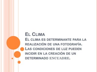 EL CLIMA
EL CLIMA ES DETERMINANTE PARA LA
REALIZACIÓN DE UNA FOTOGRAFÍA.
LAS CONDICIONES DE LUZ PUEDEN
INCIDIR EN LA CREACIÓN DE UN
DETERMINADO ENCUADRE.
 