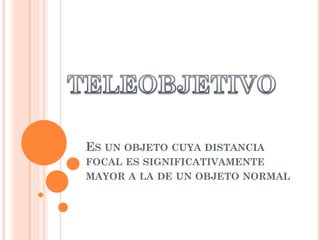 ES UN OBJETO CUYA DISTANCIA
FOCAL ES SIGNIFICATIVAMENTE
MAYOR A LA DE UN OBJETO NORMAL
 