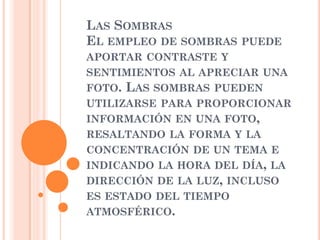 LAS SOMBRAS
EL EMPLEO DE SOMBRAS PUEDE
APORTAR CONTRASTE Y
SENTIMIENTOS AL APRECIAR UNA
FOTO. LAS SOMBRAS PUEDEN
UTILIZARSE PARA PROPORCIONAR
INFORMACIÓN EN UNA FOTO,
RESALTANDO LA FORMA Y LA
CONCENTRACIÓN DE UN TEMA E
INDICANDO LA HORA DEL DÍA, LA
DIRECCIÓN DE LA LUZ, INCLUSO
ES ESTADO DEL TIEMPO
ATMOSFÉRICO.
 