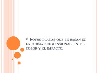 * FOTOS PLANAS QUE SE BASAN EN
LA FORMA BIDIMENSIONAL, EN EL
COLOR Y EL IMPACTO.
 