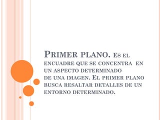 PRIMER PLANO. ES EL
ENCUADRE QUE SE CONCENTRA EN
UN ASPECTO DETERMINADO
DE UNA IMAGEN. EL PRIMER PLANO
BUSCA RESALTAR DETALLES DE UN
ENTORNO DETERMINADO.
 
