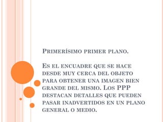 PRIMERÍSIMO PRIMER PLANO.
ES EL ENCUADRE QUE SE HACE
DESDE MUY CERCA DEL OBJETO
PARA OBTENER UNA IMAGEN BIEN
GRANDE DEL MISMO. LOS PPP
DESTACAN DETALLES QUE PUEDEN
PASAR INADVERTIDOS EN UN PLANO
GENERAL O MEDIO.
 