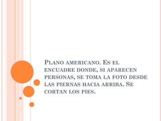 PLANO AMERICANO. ES EL
ENCUADRE DONDE, SI APARECEN
PERSONAS, SE TOMA LA FOTO DESDE
LAS PIERNAS HACIA ARRIBA. SE
CORTAN LOS PIES.
 