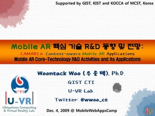 Supported by GIST, KIST and KOCCA of MCST, Korea




Mobile AR 핵심 기술 R&D 동향 및 전망:
  CAMAR2.0: Context-aware Mobile AR Applications
Mobile AR Core-Technology R&D Activities and its Applications


           Woontack Woo (우운택), Ph.D.
                       GIST CTI
                       U-VR Lab.
                   Twitter: @wwoo_ct
               Dec. 4, 2009 @ MobileWebAppsCamp
 