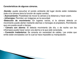 Características de algunas cámaras.

-Sonido: puede escuchar el sonido ambiente del lugar donde están instaladas
(solo si la cámara tiene la función de captar sonido)
- Acercamiento: Posibilidad de mover la cámara a la distancia y hacer zoom.
- Infrarrojos: Permiten ver imágenes en la oscuridad
-Detección de movimiento: En lugares vacíos, si la cámara detecta un
movimiento puede alertar mediante alarmas o mensajes al propietario, Permitiendo
que uno pueda acudir a tiempo.
- Cámara con alarma: Si detecta movimiento (de día, o de noche con los
infrarrojos) puede hacer sonar una alarma a la que esté conectada.
- Conexión Inalámbrica: Se conecta sin necesidad de cables. Las ondas que
emite están encriptados con lo cual se hace imposible su manipulación.
 