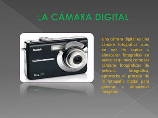 Una cámara digital es una
cámara fotográfica que,
en vez de captar y
almacenar fotografías en
películas química como las
cámaras fotográficas de
película       fotográfica,
aprovecha el proceso de
la fotografía digital para
generar y almacenar
imágenes
 