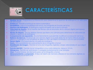    Medidor de luz.- Proporciona la información para determinar la apertura de diafragma y la velocidad
    de obturación
   Autofocus.- Permite el enfoque en forma automática
   Sensibilidad.- indica la posibilidad de tomar una fotografía en función de la luz
   Apertura del diafragma.- El diafragma regula el ingreso de luz de la cámara
   Velocidad de disparo.- Es la medida del tiempo que el obturador de la cámara digital permanece
    abierto en una toma
   Modos de disparo.- Son las distintas formas que tiene una cámara para determinar la velocidad de
    disparo y apertura de diafragma
   Compensación de exposición.- Es una herramienta que permite modificar la evaluación de la luz
   Balance de blancos.- El sensor de una cámara digital no puede detectar en forma directa el color
    blanco, ni distinguir si una tonalidad se debe al color del objeto iluminado o a la luz que lo ilumina.
   Sensor digital.- Es el equivalente a la película analógica
   Zoom.- Da la posibilidad de acercamiento de la fotografía a tomar
   Estabilizador de imagen.- Permite la toma de fotografías digitales a bajas velocidades sin que salgan
    "movidas"
   Función MACRO.- Permite tomar fotografías a muy corta distancia, menor a 10 cm.
   Histograma.- Permite ser optimizada o corregida posteriormente a ser tomada.
   Visor.- Puede tratarse del elemento para ver la fotografía a tomar
   Almacenamiento y compresión.- El tipo de tarjeta de memoria utilizada en las cámaras digitales es
    determinada por el fabricante
 