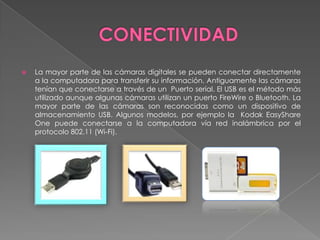    La mayor parte de las cámaras digitales se pueden conectar directamente
    a la computadora para transferir su información. Antiguamente las cámaras
    tenían que conectarse a través de un Puerto serial. El USB es el método más
    utilizado aunque algunas cámaras utilizan un puerto FireWire o Bluetooth. La
    mayor parte de las cámaras son reconocidas como un dispositivo de
    almacenamiento USB. Algunos modelos, por ejemplo la Kodak EasyShare
    One puede conectarse a la computadora vía red inalámbrica por el
    protocolo 802.11 (Wi-Fi).
 